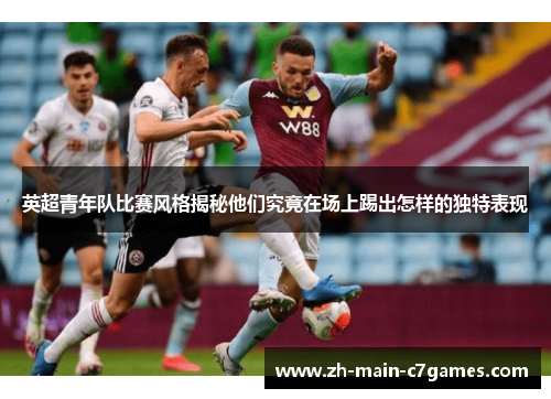 英超青年队比赛风格揭秘他们究竟在场上踢出怎样的独特表现 英超青年队比赛风格揭秘他们究竟在场上踢出怎样的独特表现