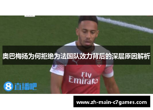 奥巴梅扬为何拒绝为法国队效力背后的深层原因解析